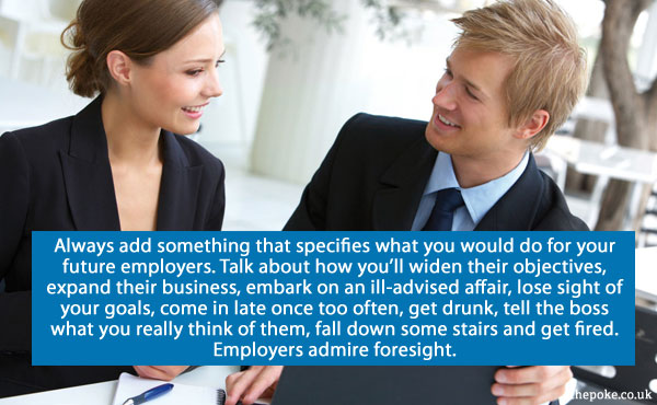 Always add something that specifies what you would do for your future employers. Talk about how you’ll widen their objectives, expand their business, embark on an ill-advised affair, lose sight of your goals, come in late once too often, get drunk, tell the boss what you really think of them, fall down some stairs and get fired. Employers admire foresight.